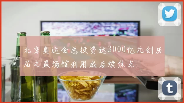 北京奥运会总投资达3000亿元创历届之最场馆利用成后续焦点