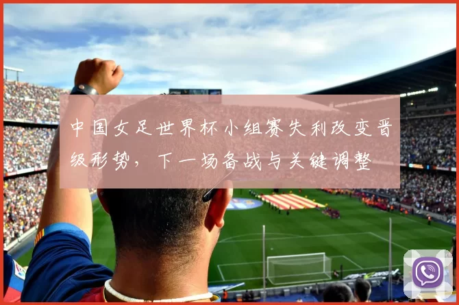 中国女足世界杯小组赛失利改变晋级形势,下一场备战与关键调整