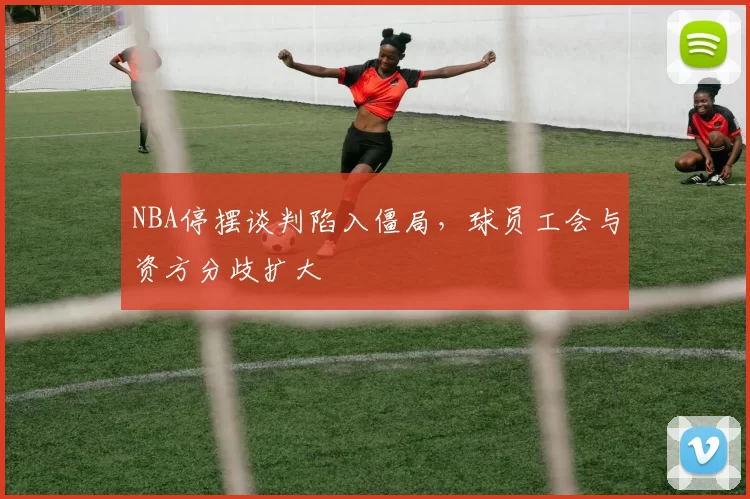 NBA停摆谈判陷入僵局，球员工会与资方分歧扩大