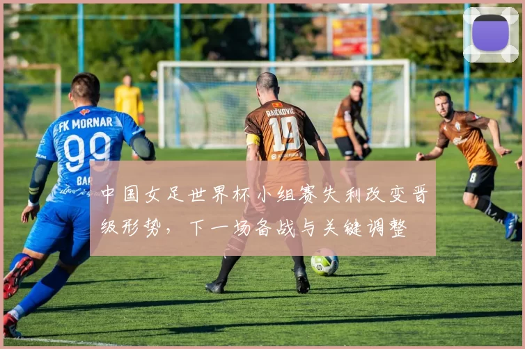 中国女足世界杯小组赛失利改变晋级形势,下一场备战与关键调整